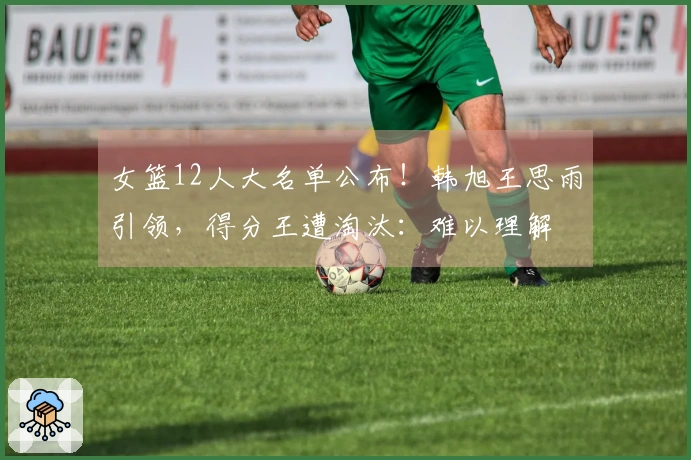 女篮12人大名单公布！韩旭王思雨引领，得分王遭淘汰：难以理解