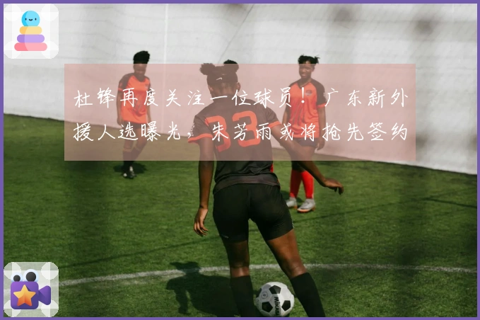 杜锋再度关注一位球员！广东新外援人选曝光，朱芳雨或将抢先签约？