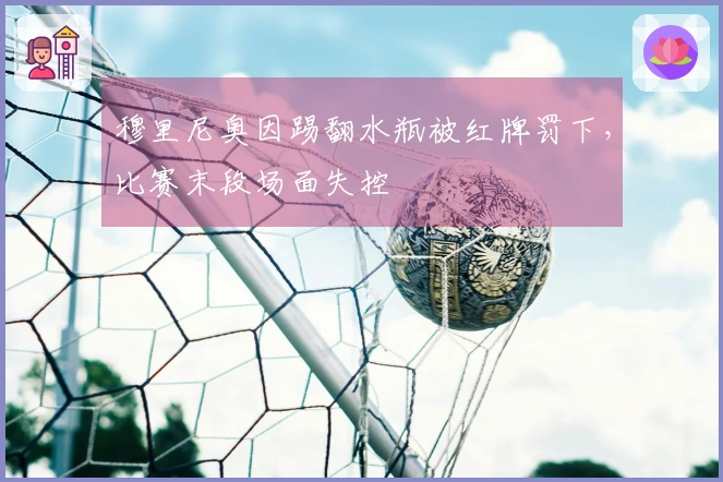穆里尼奥因踢翻水瓶被红牌罚下，比赛末段场面失控