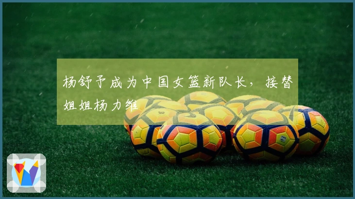 杨舒予成为中国女篮新队长，接替姐姐杨力维