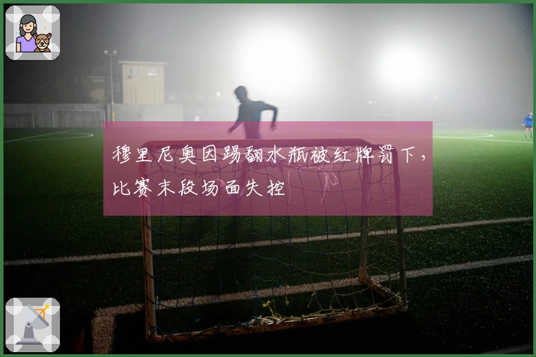 穆里尼奥因踢翻水瓶被红牌罚下，比赛末段场面失控