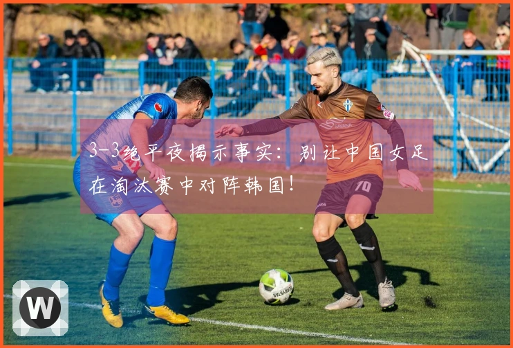 3-3绝平夜揭示事实：别让中国女足在淘汰赛中对阵韩国！