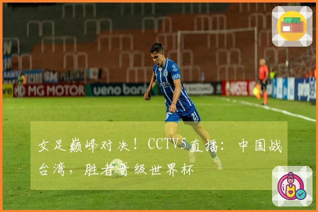 女足巅峰对决！CCTV5直播：中国战台湾，胜者晋级世界杯