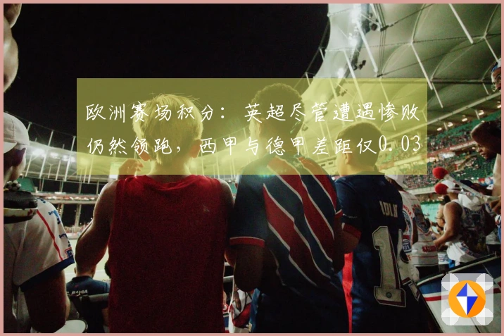 欧洲赛场积分：英超尽管遭遇惨败仍然领跑，西甲与德甲差距仅0.031