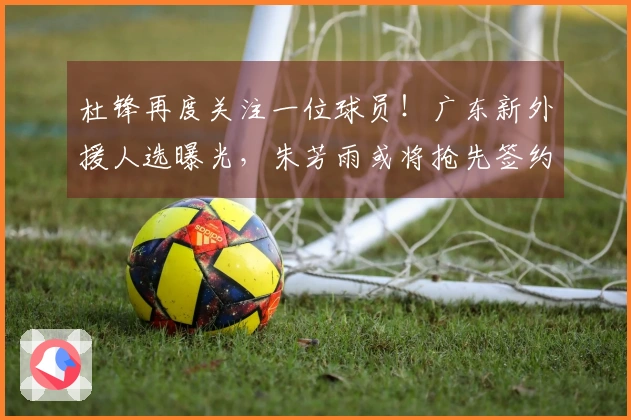 杜锋再度关注一位球员！广东新外援人选曝光，朱芳雨或将抢先签约？