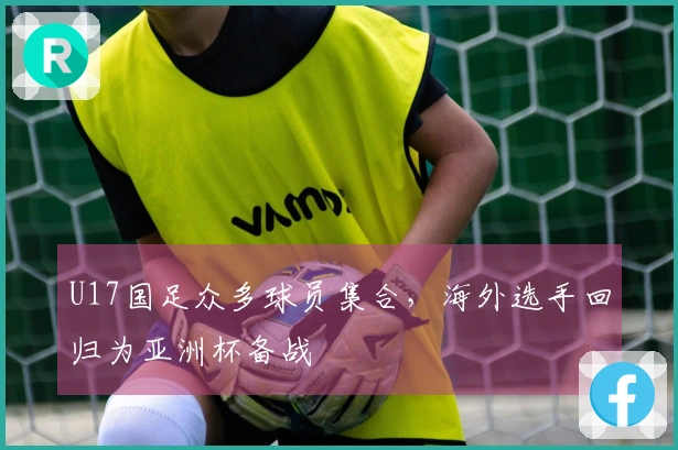 U17国足众多球员集合，海外选手回归为亚洲杯备战