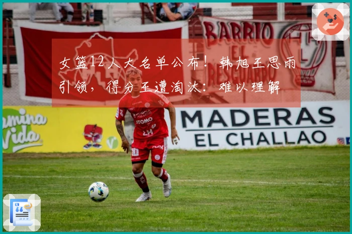 女篮12人大名单公布！韩旭王思雨引领，得分王遭淘汰：难以理解