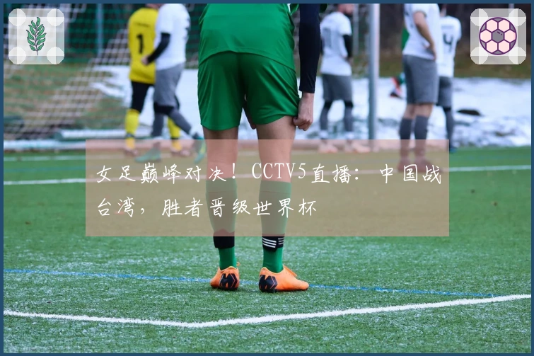 女足巅峰对决！CCTV5直播：中国战台湾，胜者晋级世界杯