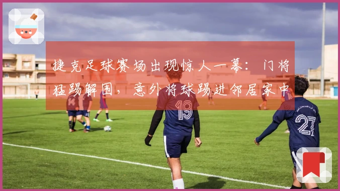 捷克足球赛场出现惊人一幕：门将猛踢解围，意外将球踢进邻居家中