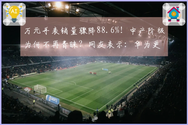 万元手表销量骤降88.6%！中产阶级为何不再青睐？网友表示：华为更佳