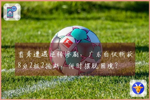 首秀遭遇逆转惨剧，广东白仅斩获8分2板2抢断，何时摆脱困境？